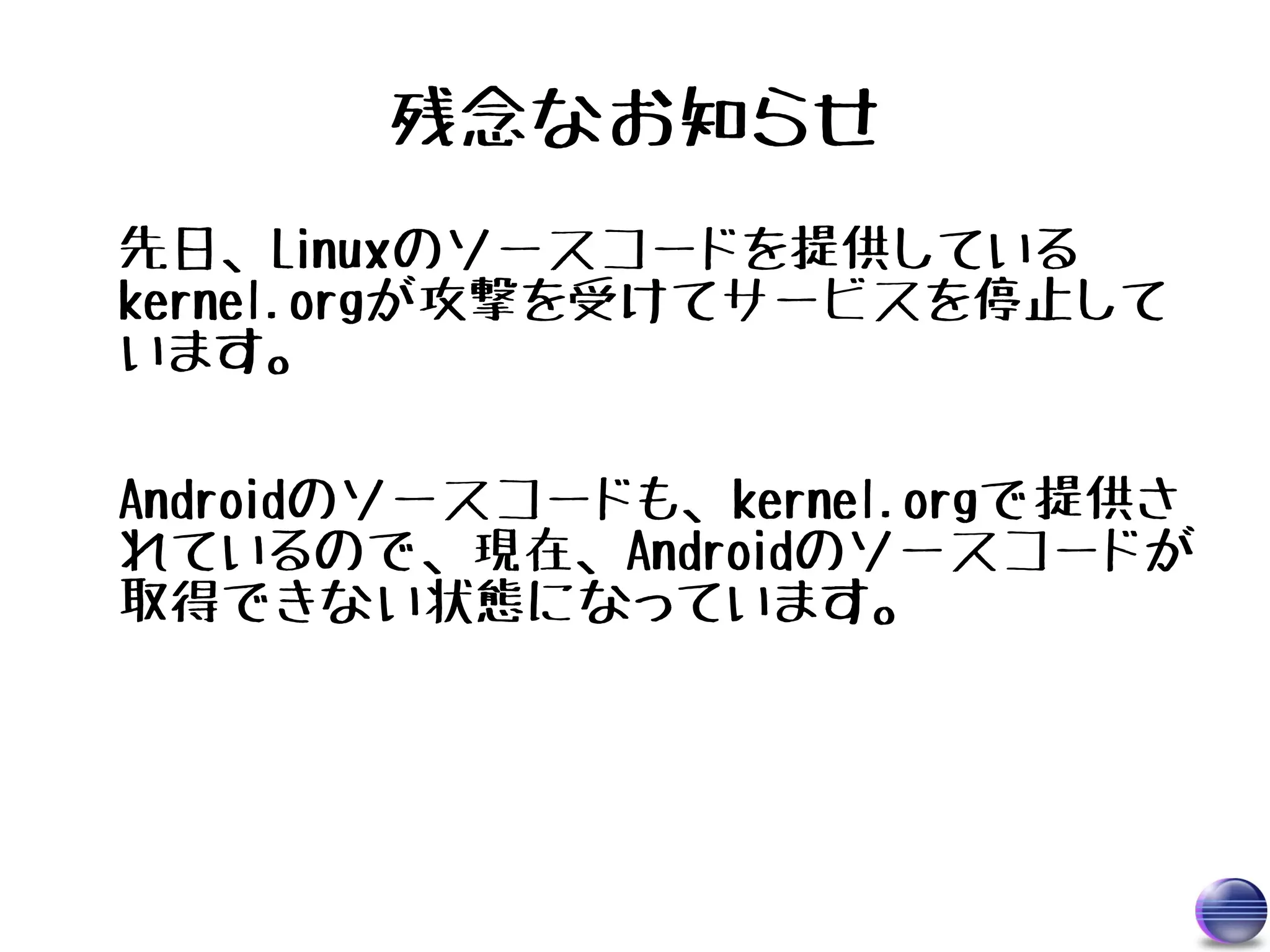 残念なお知らせ
先日、Linuxのソースコードを提供している
kernel.orgが攻撃を受けてサービスを停止して
います。

Androidのソースコードも、kernel.orgで提供さ
れているので、現在、Androidのソースコードが
取得できない状態になっています。
 