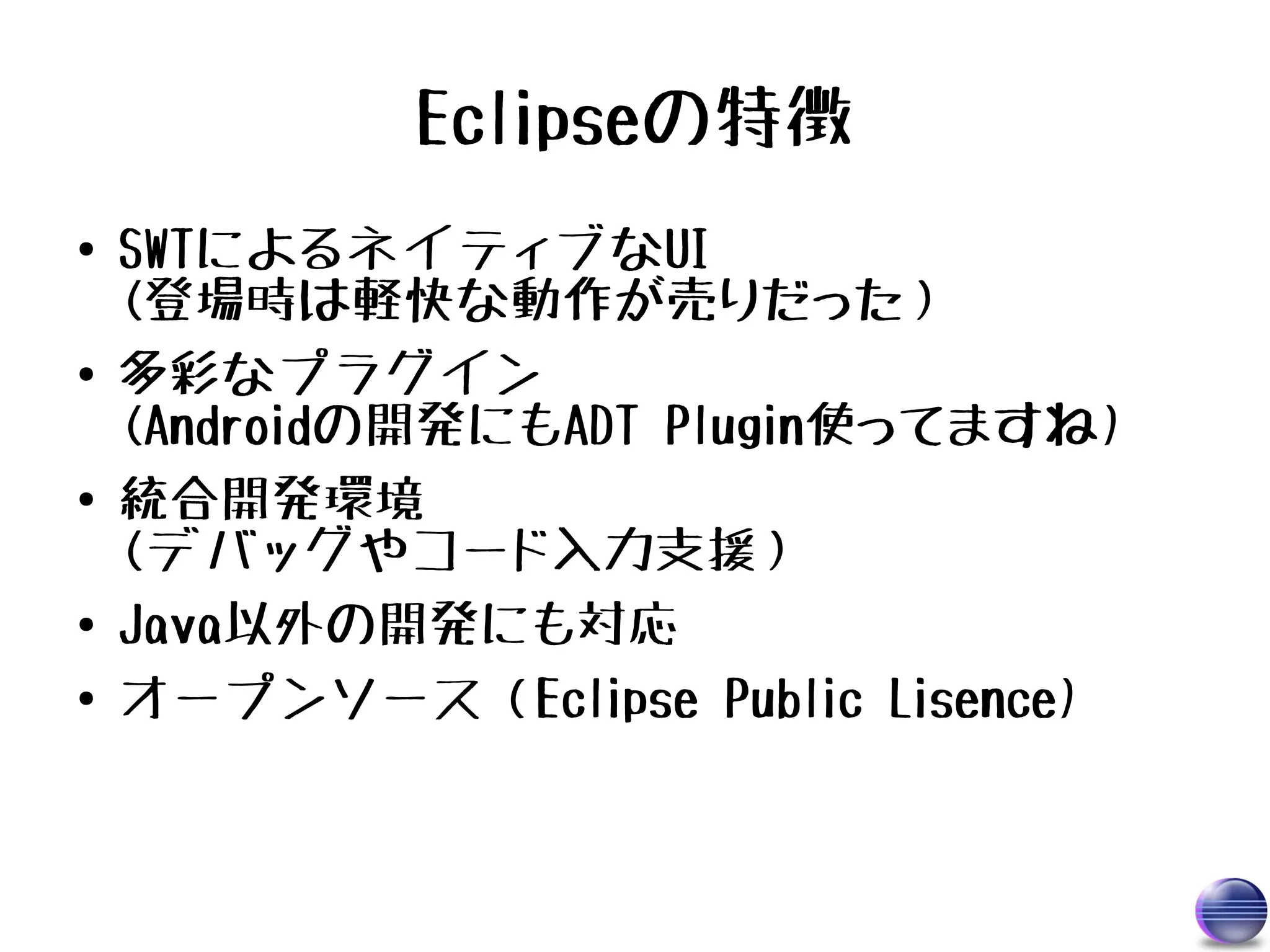 Eclipseの特徴
●   SWTによるネイティブなUI
    (登場時は軽快な動作が売りだった）
●   多彩なプラグイン
    (Androidの開発にもADT Plugin使ってますね)
●   統合開発環境
    (デバッグやコード入力支援）
●   Java以外の開発にも対応
●   オープンソース（Eclipse Public Lisence)
 