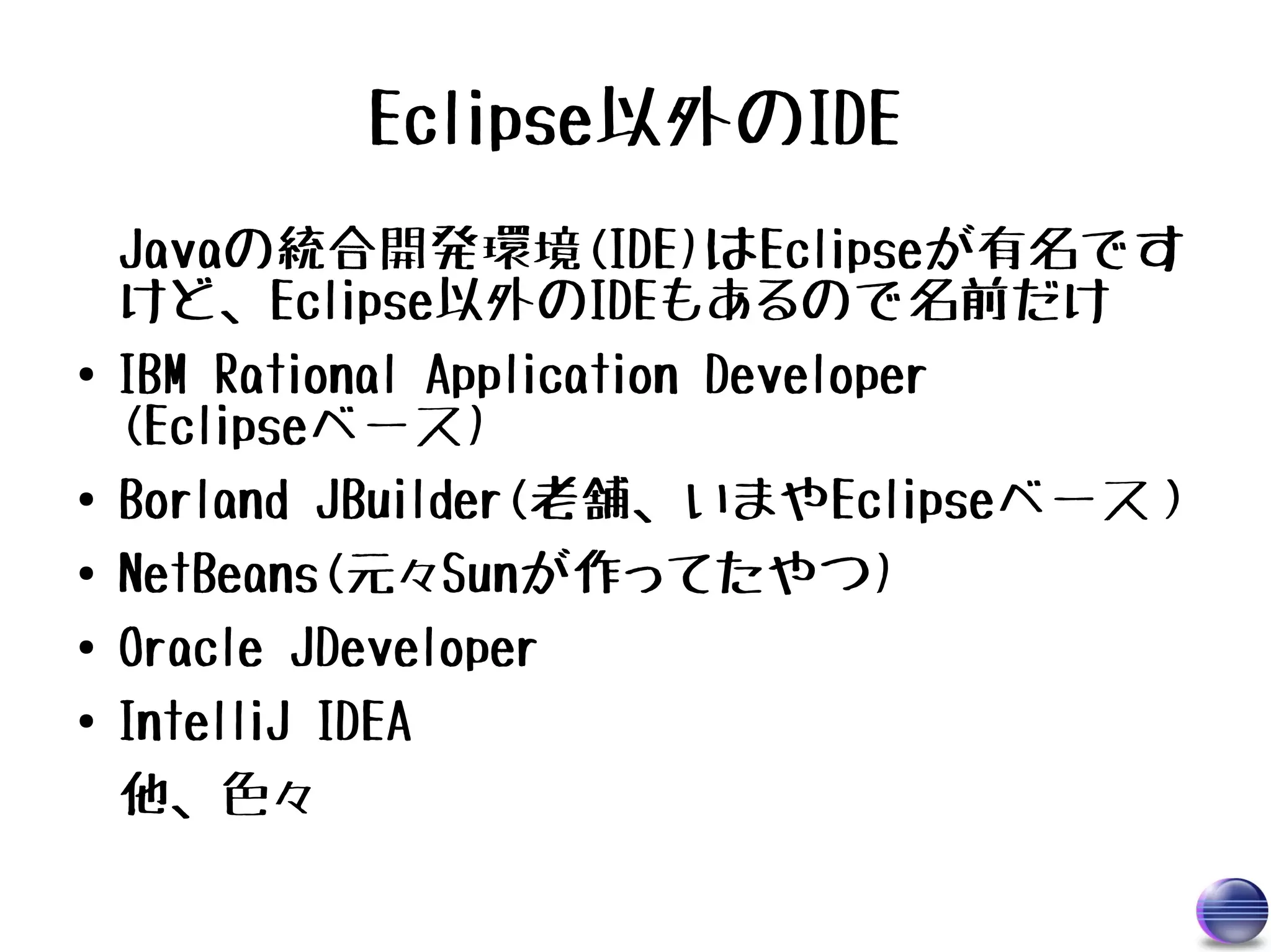 Eclipse以外のIDE
    Javaの統合開発環境(IDE)はEclipseが有名です
    けど、Eclipse以外のIDEもあるので名前だけ
●   IBM Rational Application Developer
    (Eclipseベース)
●   Borland JBuilder(老舗、いまやEclipseベース）
●   NetBeans(元々Sunが作ってたやつ)
●   Oracle JDeveloper
●   IntelliJ IDEA
    他、色々
 