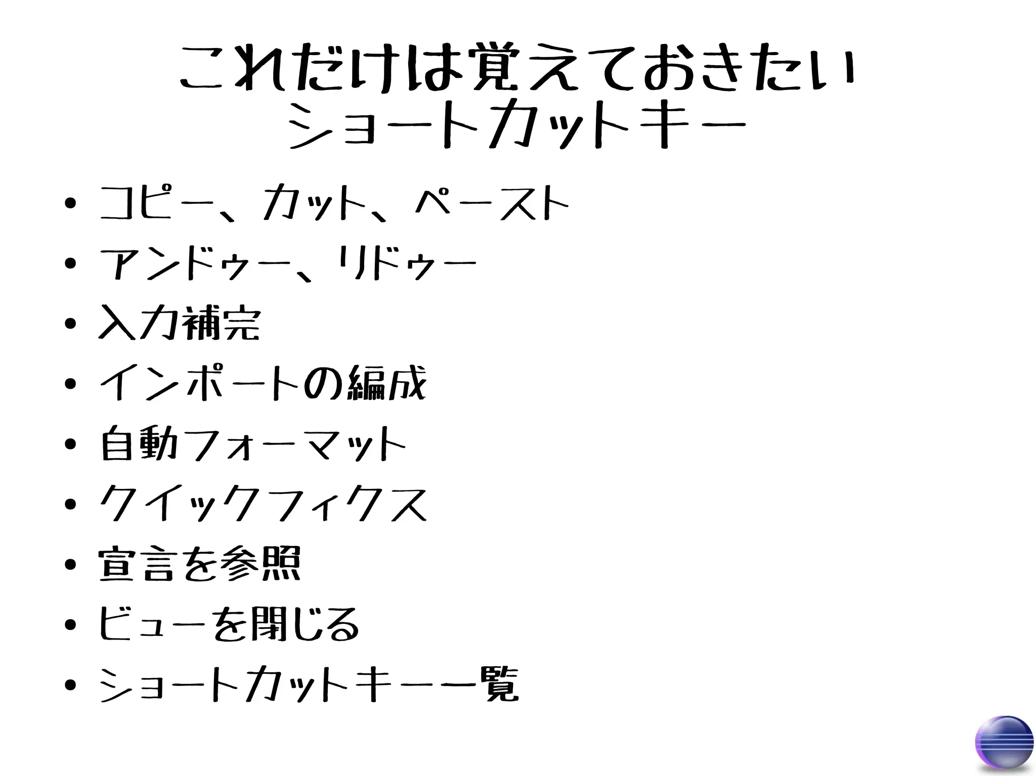 これだけは覚えておきたい
        ショートカットキー
●   コピー、カット、ペースト
●   アンドゥー、リドゥー
●   入力補完
●   インポートの編成
●   自動フォーマット
●   クイックフィクス
●   宣言を参照
●   ビューを閉じる
●   ショートカットキー一覧
 