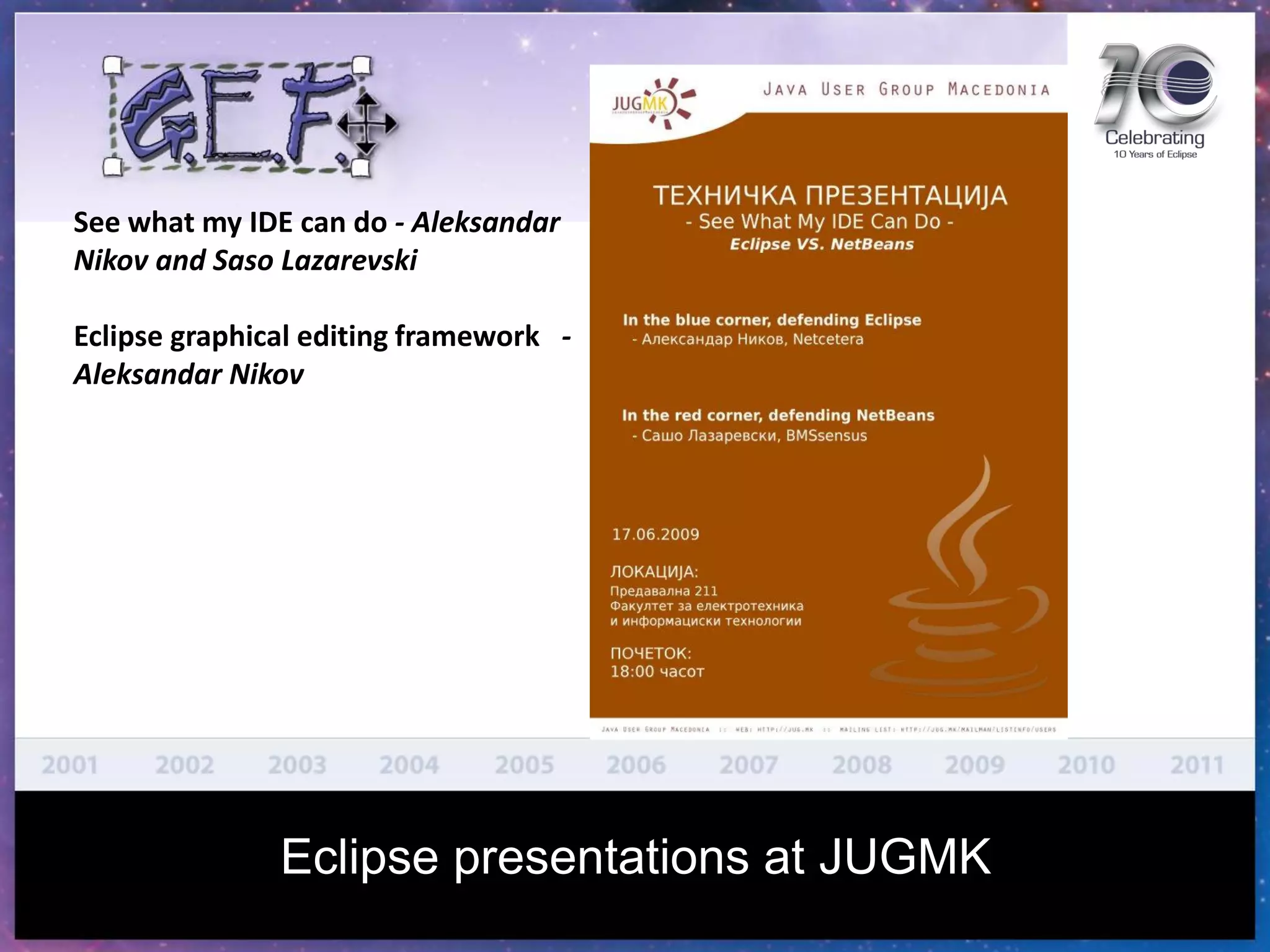 See what my IDE can do - Aleksandar
Nikov and Saso Lazarevski
Eclipse graphical editing framework -
Aleksandar Nikov
Eclipse presentations at JUGMK