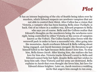 Plot
It has an intense beginning of the city of Seattle being taken over by
    murders, which Edward suspects are newborn vampires that are
          not able to control their thirst. Alice Cullen has a vision that
    Victoria, a vampire who has been hunting Bella since Twilight, is
   back. Out of no where in a sudden way, Edward proposes to Bella
             who says yes of course. Bella and the Cullens realize that
      Edward's thoughts on the murderers being the newborns were
   right, being controlled by either Victoria or the coven of vampires
         known as the Volturi. The Cullen family joins forces with the
    werewolf pack in order to have a successful win. After going into
       the mountains, Jacob overhears Edward & Bella talking about
     being engaged, and Jacob becomes enraged. He threatens to get
    himself killed in the fight because Bella doesn't love him. To stop
       him, Bella kisses Jacob. After kissing him, she realizes she has
         love for him also. Victoria tracks Edward's scent to Bella and
        Edward cannot help but fight, despite Bella and her wishes to
      keep him safe. Once Victoria and her army are destroyed, Bella
      explains to Jacob that even thought she loves him, her love for
          Edward shines brighter. Later on, Jacob receives a wedding
                            invite that angers him enough to run away.
 