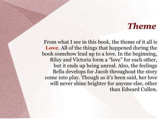 Theme
 From what I see in this book, the theme of it all is
  Love. All of the things that happened during the
book somehow lead up to a love. In the beginning,
   Riley and Victoria form a “love” for each other,
    but it ends up being unreal. Also, the feelings
    Bella develops for Jacob throughout the story
 come into play. Though as it's been said, her love
   will never shine brighter for anyone else, other
                               than Edward Cullen.
 