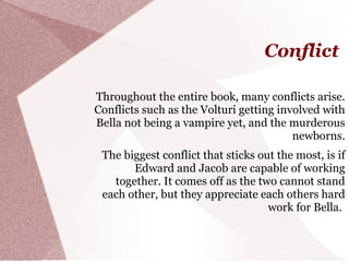 Conflict

Throughout the entire book, many conflicts arise.
Conflicts such as the Volturi getting involved with
Bella not being a vampire yet, and the murderous
                                         newborns.
 The biggest conflict that sticks out the most, is if
       Edward and Jacob are capable of working
   together. It comes off as the two cannot stand
 each other, but they appreciate each others hard
                                    work for Bella.
 