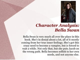 Character Analysis:
                     Bella Swan
 Bella Swan is very much all over the place in this
   book. She's in denial about a lot, all of it mostly
coming from her true inner feelings. She's got this
  crazy need to become a vampire, but is forced to
 wait a while. Not only that, but she puts Jacob on
 the wrong path. Bella becomes selfish to her own
                       needs, and not anyone else.
 