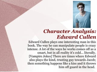 Character Analysis:
                 Edward Cullen
 Edward Cullen plays one interesting man in this
 book. The way he can manipulate people is crazy
intense. A lot of the ways he works comes off as a
        smart, but in all reality it's cold... literally.
  [Vampire Jokes] There are times where Edward
  also plays the kind, trusting guy towards Jacob;
then something happens like a kiss and it throws
                         him off guard in the head.
 