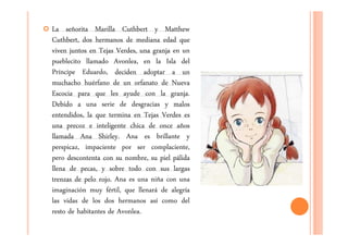 La señorita Marilla Cuthbert y Matthew
Cuthbert, dos hermanos de mediana edad que
viven juntos en Tejas Verdes, una granja en un
pueblecito llamado Avonlea, en la Isla del
Príncipe Eduardo, deciden adoptar a un
muchacho huérfano de un orfanato de Nueva
Escocia para que les ayude con la granja.
Debido a una serie de desgracias y malos
entendidos, la que termina en Tejas Verdes es
una precoz e inteligente chica de once años
llamada Ana Shirley. Ana es brillante y
perspicaz, impaciente por ser complaciente,
pero descontenta con su nombre, su piel pálida
llena de pecas, y sobre todo con sus largas
trenzas de pelo rojo. Ana es una niña con una
imaginación muy fértil, que llenará de alegría
las vidas de los dos hermanos así como del
resto de habitantes de Avonlea.
 