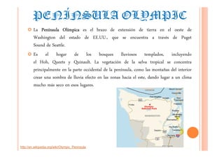 PENÍNSULA OLYMPIC
         La Península Olímpica es el brazo de extensión de tierra en el oeste de
         Washington del estado de EE.UU., que se encuentra a través de Puget
         Sound de Seattle.
         Es el hogar de los bosques lluviosos templados, incluyendo
         el Hoh, Queets y Quinault. La vegetación de la selva tropical se concentra
         principalmente en la parte occidental de la península, como las montañas del interior
         crear una sombra de lluvia efecto en las zonas hacia el este, dando lugar a un clima
         mucho más seco en esos lugares.




http://en.wikipedia.org/wiki/Olympic_Peninsula
 