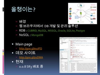 올챙이는?

   2011년 부터 ~
   웹 브라우저에서 DB 개발 및 관리 솔루션
   RDB : CUBRID, MySQL, MSSQL, Oracle, SQLite, PostgreSQL
   NoSQL : MongoDB


 Main page
   http://goo.gl/eu7PQ



 현재
   0.0.8 SR3 배포 중
 