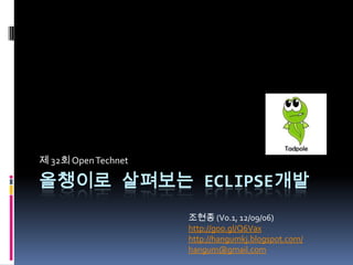 제 32회 Open Technet

올챙이로 살펴보는 ECLIPSE개발
                     조현종 (V0.4, 12/09/06)
                     http://goo.gl/Q6Vax
                     http://hangumkj.blogspot.com/
                     hangum@gmail.com
 