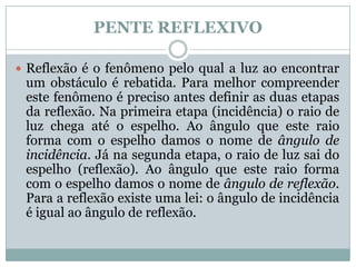 PENTE REFLEXIVO

 Reflexão é o fenômeno pelo qual a luz ao encontrar
 um obstáculo é rebatida. Para melhor compreender
 este fenômeno é preciso antes definir as duas etapas
 da reflexão. Na primeira etapa (incidência) o raio de
 luz chega até o espelho. Ao ângulo que este raio
 forma com o espelho damos o nome de ângulo de
 incidência. Já na segunda etapa, o raio de luz sai do
 espelho (reflexão). Ao ângulo que este raio forma
 com o espelho damos o nome de ângulo de reflexão.
 Para a reflexão existe uma lei: o ângulo de incidência
 é igual ao ângulo de reflexão.
 