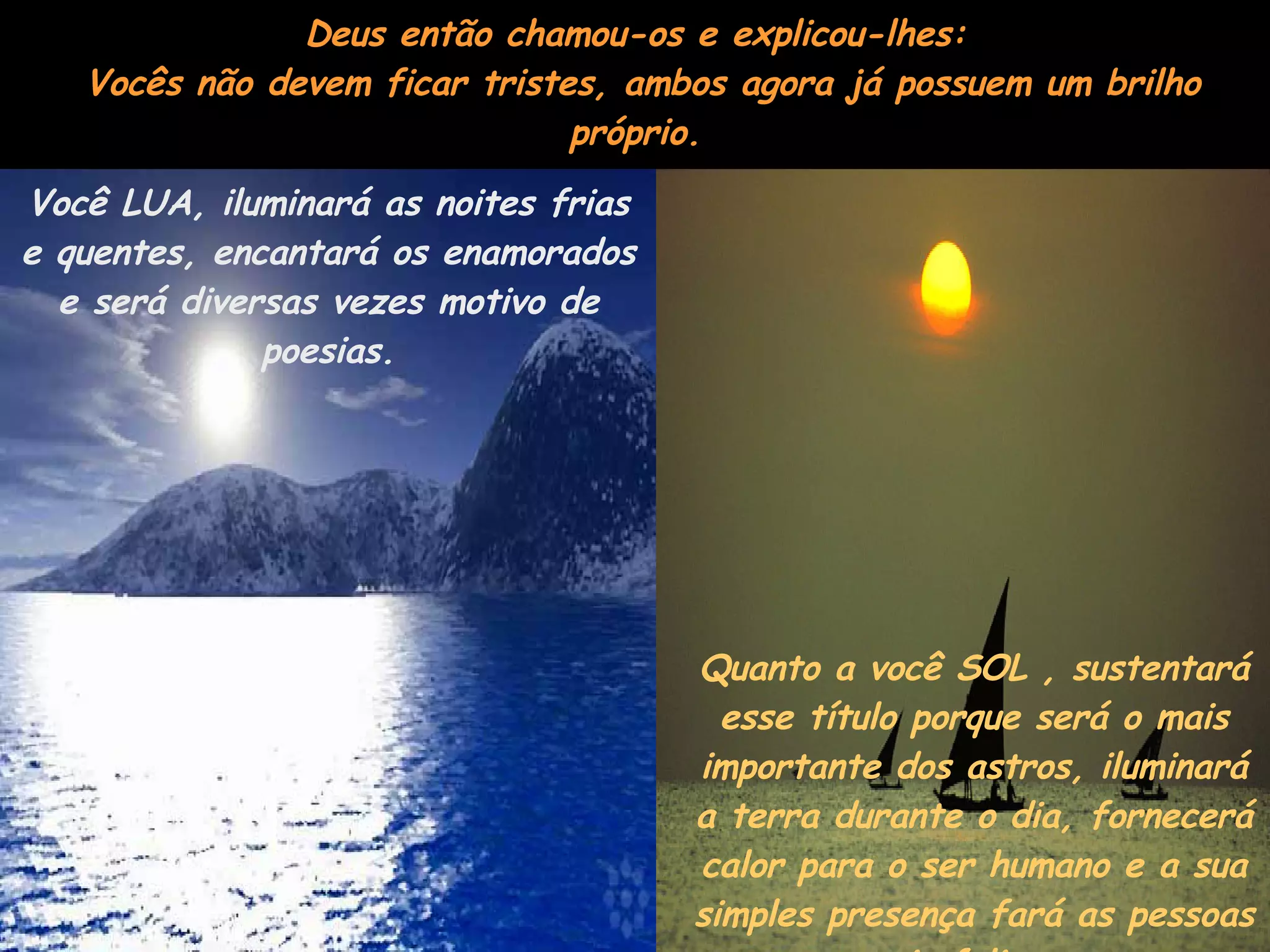 Deus então chamou-os e explicou-lhes:  Vocês não devem ficar tristes, ambos agora já possuem um brilho próprio. Você LUA, iluminará as noites frias e quentes, encantará os enamorados e será diversas vezes motivo de poesias. Quanto a você SOL , sustentará esse título porque será o mais importante dos astros, iluminará a terra durante o dia, fornecerá calor para o ser humano e a sua simples presença fará as pessoas mais felizes.  