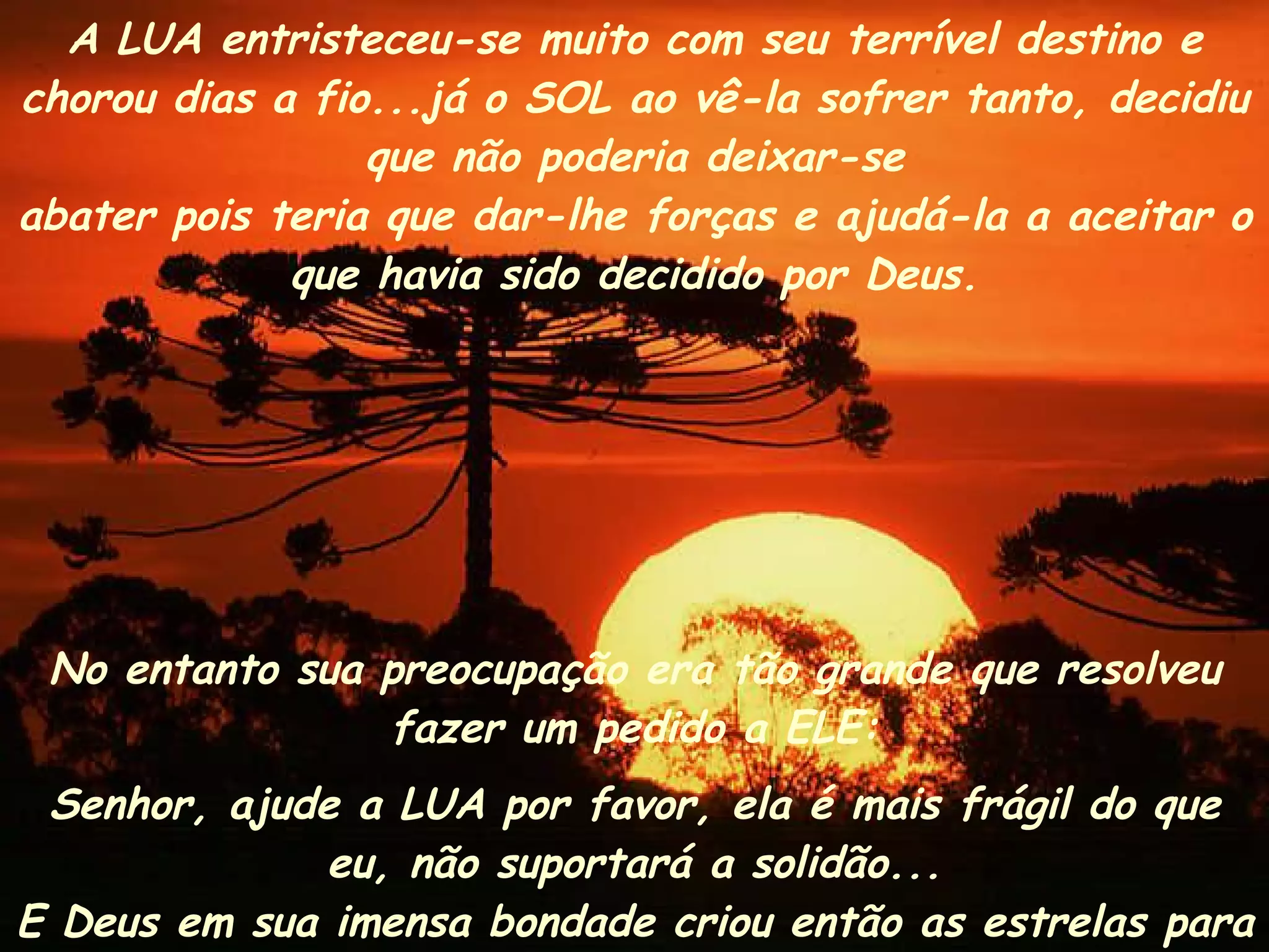 No entanto sua preocupação era tão grande que resolveu fazer um pedido a ELE: Senhor, ajude a LUA por favor, ela é mais frágil do que eu, não suportará a solidão... E Deus em sua imensa bondade criou então as estrelas para fazerem companhia a ela.  A LUA entristeceu-se muito com seu terrível destino e chorou dias a fio...já o SOL ao vê-la sofrer tanto, decidiu que não poderia deixar-se abater pois teria que dar-lhe forças e ajudá-la a aceitar o que havia sido decidido por Deus. 