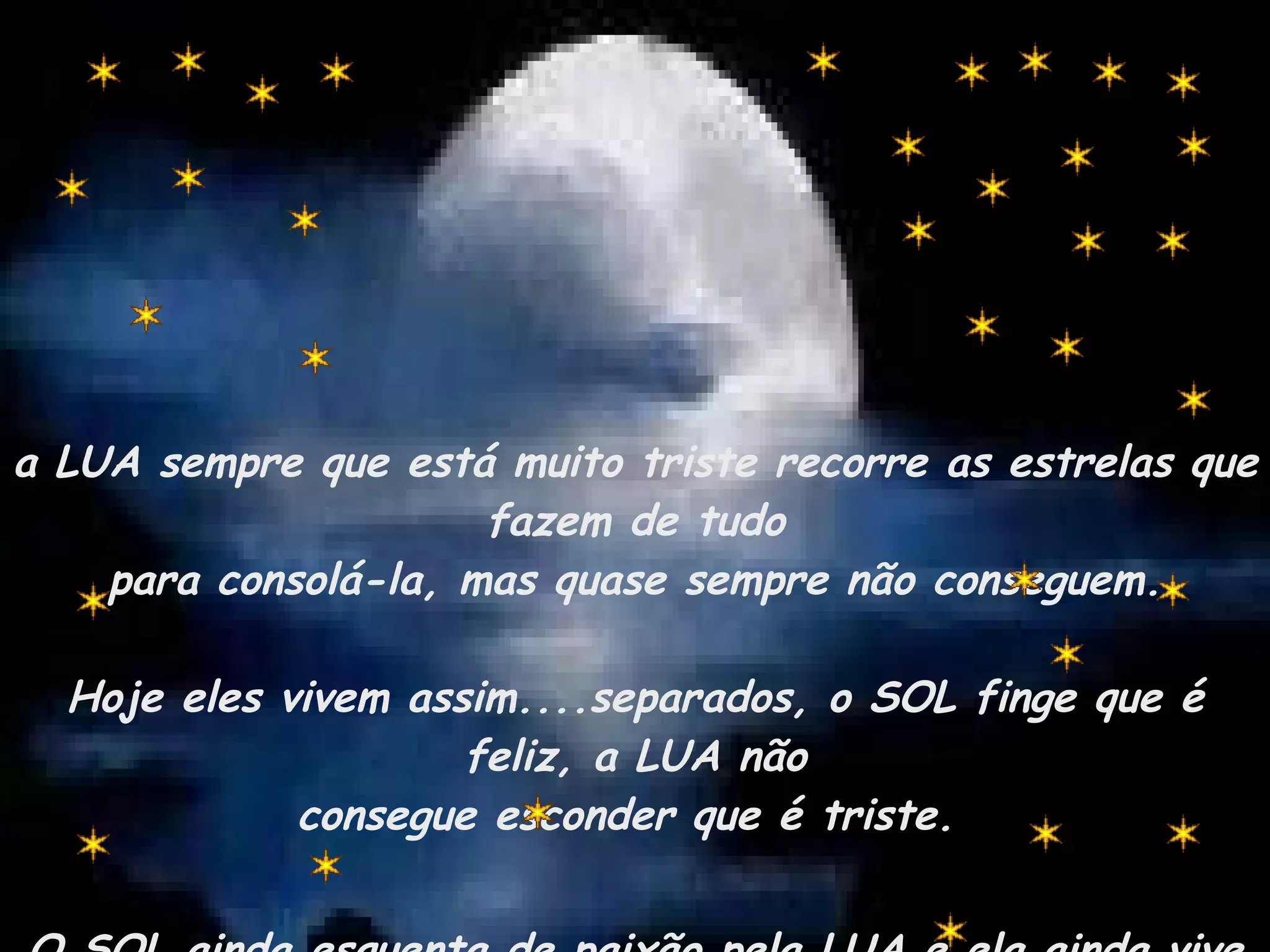 a LUA sempre que está muito triste recorre as estrelas que fazem de tudo para consolá-la, mas quase sempre não conseguem. Hoje eles vivem assim....separados, o SOL finge que é feliz, a LUA não consegue esconder que é triste.  O SOL ainda esquenta de paixão pela LUA e ela ainda vive na escuridão da saudade. 