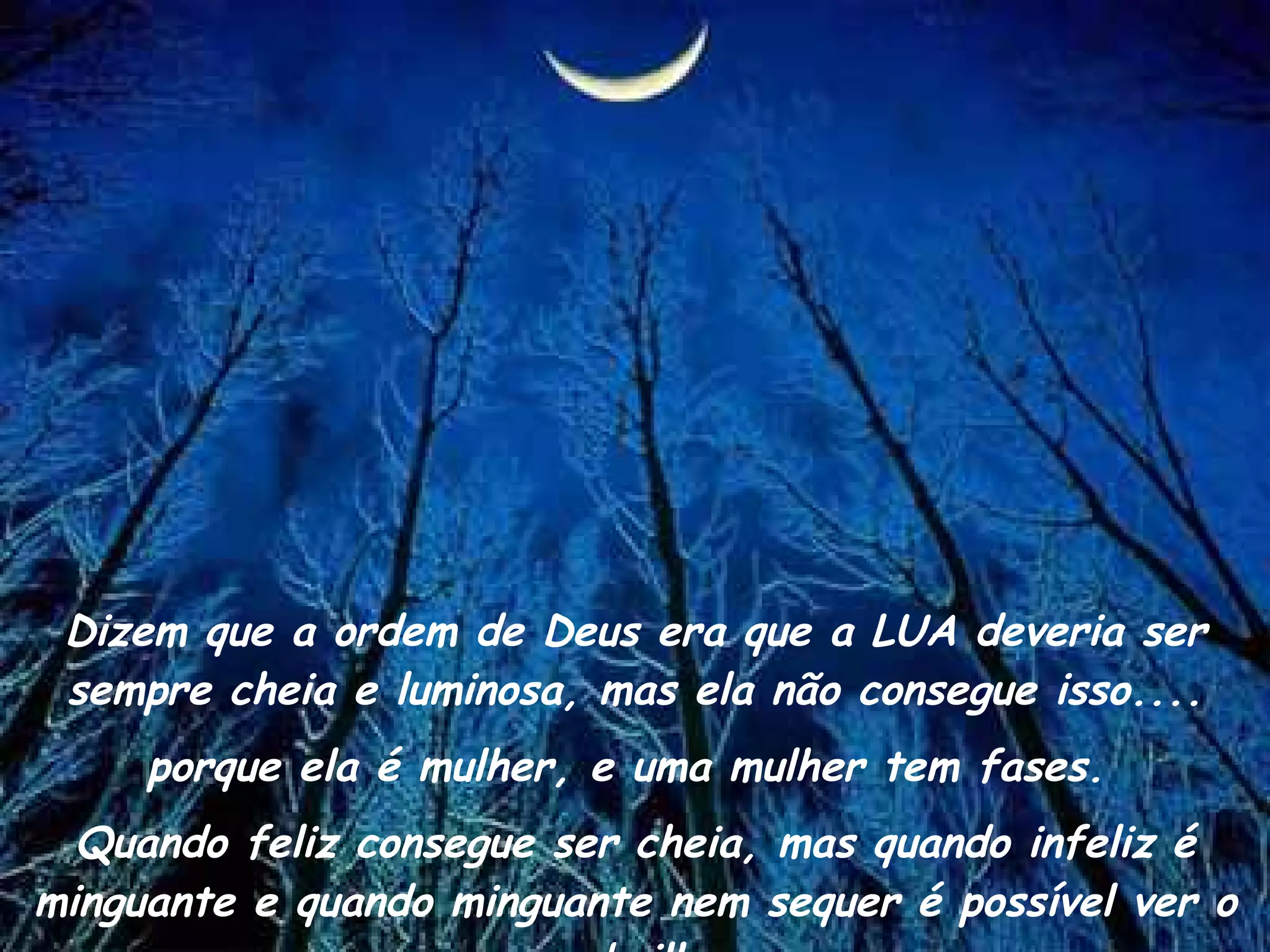 Dizem que a ordem de Deus era que a LUA deveria ser sempre cheia e luminosa, mas ela não consegue isso.... porque ela é mulher, e uma mulher tem fases.  Quando feliz consegue ser cheia, mas quando infeliz é minguante e quando minguante nem sequer é possível ver o seu brilho.  