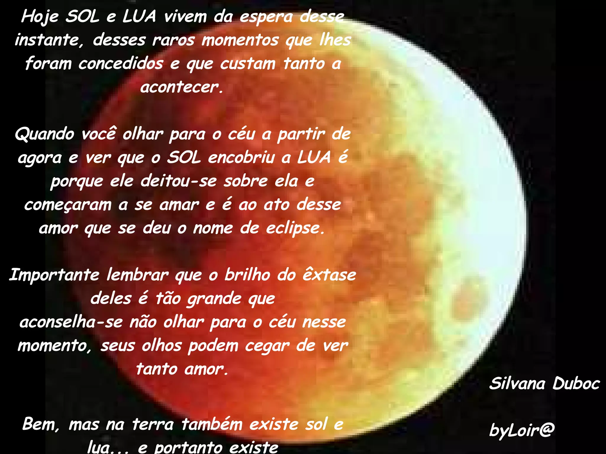 Hoje SOL e LUA vivem da espera desse instante, desses raros momentos que lhes foram concedidos e que custam tanto a acontecer. Quando você olhar para o céu a partir de agora e ver que o SOL encobriu a LUA é porque ele deitou-se sobre ela e começaram a se amar e é ao ato desse amor que se deu o nome de eclipse. Importante lembrar que o brilho do êxtase deles é tão grande que aconselha-se não olhar para o céu nesse momento, seus olhos podem cegar de ver tanto amor. Bem, mas na terra também existe sol e lua... e portanto existe eclipse.... mas essa era a única parte da história que você já sabia, não era? Silvana Duboc byLoir@ 