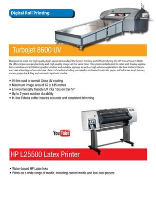 Digital Roll Printing




   Turbojet 8600 UV
Designed to meet the high quality, high-speed demands of the Screen Printing and Offset Industry, the HP Scitex Vision TJ8600
UV offers impressive productivity, and high quality images at the same time. This system is dedicated for retail and display applica-
tions, window and exhibition graphics, indoor and outdoor signage as well as, high volume applications like bus shelters. Clients
can take advantage of an extensive choice of media including uncoated or untreated materials, paper, self adhesive vinyl, banner,
canvas, paper-back, flag and uncoated synthetic media.


• IN-line spot or overall Gloss UV coating
•	Maximum image area of 62 x 145 inches
•	Environmentally friendly UV inks “dry on the fly”
•	Up to 2 years outdoor durability
•	In-line Fotoba cutter insures accurate and consistent trimming




 HP L25500 Latex Printer
•	Water-based HP Latex Inks
•	Prints on a wide range of media, including coated media and low-cost papers
 