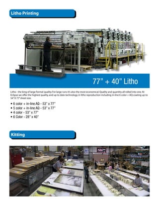 Litho Printing




                                                                               77” + 40” Litho
Litho - the king of large format quality. For large runs it’s also the most economical. Quality and quantity all rolled into one. At
Eclipse we offer the highest quality, and up to date technology in litho reproduction including in-line 6 color + AQ coating up to
54” X 77” sheet size. 

• 6 color + in-line AQ - 53” x 77”
• 5 color + in-line AQ - 53” x 77”
• 4 color - 53” x 77”
• 6 Color - 28” x 40”



Kitting
 