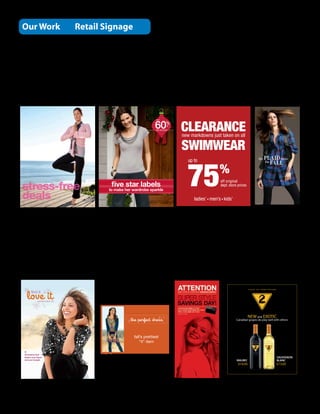 Our Work                         Retail Signage

Printed either litho or digital




                                                                 60%                    CLEARANCE
                                                                  up to



                                                                                  off

                                                                  dept. store prices



                                                                                        new markdowns just taken on all

                                                                                        SWIMWEAR

                                                                                          75
                                                                                           up to

                                                                                                          %
                                                                                                          off original
                                           ﬁve star labels                                                dept. store prices
                                          to make her wardrobe sparkle

                                                                                              ladies’ men’s kids’
                                                                                                                                           F09-EAC-4012




                                                                                                                               Y I E L D   TO             T E M P TAT I O N

        ﬁnd it

               women’s plus ‘09




                                                                                                                            NEW and EXOTIC
                                                                                                                    Canadian grapes do play well with others




  fall fashion that
  ﬂatters your ﬁgure                                                                                                                                                          SAUVIGNON
  and your budget.                                                                                                   MALBEC                                                   BLANC
                                                                                                                      $14.95                                                  $13.65
 