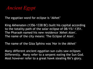 Ancient Egypt
The egyptian word for eclipse is ‘Akhet’
King Akhenaten (1356-1338 BC) built his capital according
to the totality path of the solar eclipse of 08/15/-1351.
The Pharaoh named his new residence 'Akhet Aten'.
The name of the city means: 'The Eclipse of Aten'.
The name of the Giza Sphinx was 'Hor in the Akhet‘
Many different ancient egyptian sun cults saw eclipses
Differently. Many refer to a serpent eating the Sun God.
Most however refer to a great hawk stealing RA’s glory.

 