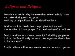 Eclipses and Religion
Many hindus to this day immerse themselves in holy rivers
And lakes during solar eclipses.
Working during eclipses is considered bad luck.
Muslim tradition holds that the prophet Mohammed,
the founder of Islam, prayed for the duration of an eclipse.
Senior muslim clerics issued an edict forbidding people to
look at the Sun directly because it transgresses Islamic law
to harm oneself.
Druids believe eclipse represents man and woman together.

 