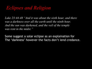 Eclipses and Religion
Luke 23:44-48 “And it was about the sixth hour, and there
was a darkness over all the earth until the ninth hour.
And the sun was darkened, and the veil of the temple
was rent in the midst.”
Some suggest a solar eclipse as an explaination for
The ‘darkness’ however the facts don’t lend credance.

 