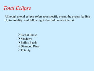 Total Eclipse
Although a total eclipse refers to a specific event, the events leading
Up to ‘totality’ and following it also hold much interest.

Partial Phase
Shadows
Bailys Beads
Diamond Ring
Totality

 