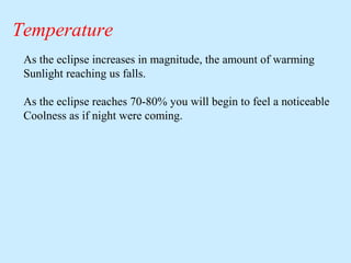 Temperature
As the eclipse increases in magnitude, the amount of warming
Sunlight reaching us falls.
As the eclipse reaches 70-80% you will begin to feel a noticeable
Coolness as if night were coming.

 