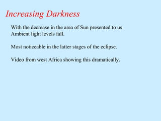 Increasing Darkness
With the decrease in the area of Sun presented to us
Ambient light levels fall.
Most noticeable in the latter stages of the eclipse.
Video from west Africa showing this dramatically.

 