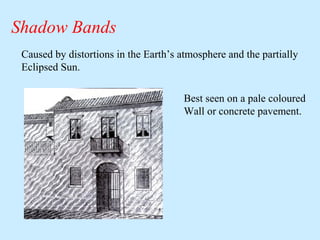 Shadow Bands
Caused by distortions in the Earth’s atmosphere and the partially
Eclipsed Sun.
Best seen on a pale coloured
Wall or concrete pavement.

 
