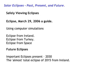 Solar Eclipses - Past, Present, and Future.
Safely Viewing Eclipses
Eclipse, March 29, 2006 a guide.
Using computer simulations
Eclipse from Ireland.
Eclipse from Turkey.
Eclipse from Space
Future Eclipses
Important Eclipses present – 2030
The 'almost' total eclipse of 2015 from Ireland.

 
