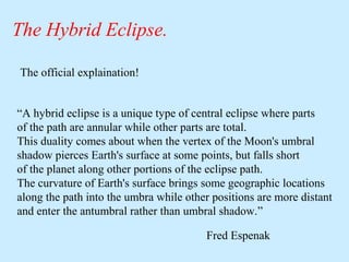 The Hybrid Eclipse.
The official explaination!
“A hybrid eclipse is a unique type of central eclipse where parts
of the path are annular while other parts are total.
This duality comes about when the vertex of the Moon's umbral
shadow pierces Earth's surface at some points, but falls short
of the planet along other portions of the eclipse path.
The curvature of Earth's surface brings some geographic locations
along the path into the umbra while other positions are more distant
and enter the antumbral rather than umbral shadow.”
Fred Espenak

 