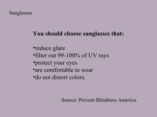 Sunglasses

You should choose sunglasses that:
•reduce glare
•filter out 99-100% of UV rays
•protect your eyes
•are comfortable to wear
•do not distort colors.

Source: Prevent Blindness America.

 