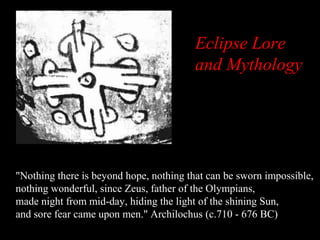 Eclipse Lore
and Mythology

"Nothing there is beyond hope, nothing that can be sworn impossible,
nothing wonderful, since Zeus, father of the Olympians,
made night from mid-day, hiding the light of the shining Sun,
and sore fear came upon men." Archilochus (c.710 - 676 BC)

 