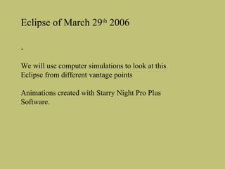 Eclipse of March 29th 2006
.
We will use computer simulations to look at this
Eclipse from different vantage points
Animations created with Starry Night Pro Plus
Software.

 