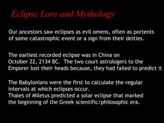 Eclipse Lore and Mythology
Our ancestors saw eclipses as evil omens, often as portents
of some catastrophic event or a sign from their deities.
The earliest recorded eclipse was in China on
October 22, 2134 BC. The two court astrologers to the
Emporer lost their heads because, they had failed to predict it
The Babylonians were the first to calculate the regular
intervals at which eclipses occur.
Thales of Miletus predicted a solar eclipse that marked
the beginning of the Greek scientific/philosophic era.

 