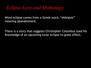 Eclipse Lore and Mythology
Word eclipse comes from a Greek word, “ekleipsis”
meaning abandonment.
There is a story that suggests Christopher Columbus used his
Knowledge of an upcoming lunar eclipse to great effect.

 
