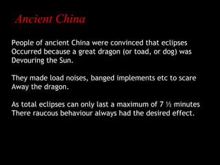 Ancient China
People of ancient China were convinced that eclipses
Occurred because a great dragon (or toad, or dog) was
Devouring the Sun.
They made load noises, banged implements etc to scare
Away the dragon.
As total eclipses can only last a maximum of 7 ½ minutes
There raucous behaviour always had the desired effect.

 