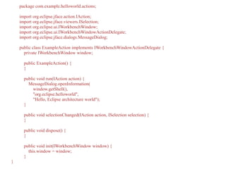 package com.example.helloworld.actions;
import org.eclipse.jface.action.IAction;
import org.eclipse.jface.viewers.ISelection;
import org.eclipse.ui.IWorkbenchWindow;
import org.eclipse.ui.IWorkbenchWindowActionDelegate;
import org.eclipse.jface.dialogs.MessageDialog;
public class ExampleAction implements IWorkbenchWindowActionDelegate {
private IWorkbenchWindow window;
public ExampleAction() {
}
public void run(IAction action) {
MessageDialog.openInformation(
window.getShell(),
"org.eclipse.helloworld",
"Hello, Eclipse architecture world");
}
public void selectionChanged(IAction action, ISelection selection) {
}
public void dispose() {
}
public void init(IWorkbenchWindow window) {
this.window = window;
}
}
 