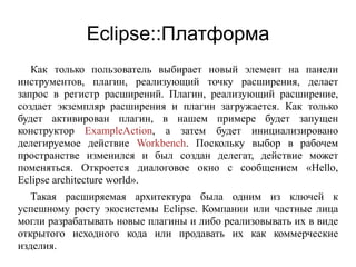Eclipse::Платформа
Как только пользователь выбирает новый элемент на панели
инструментов, плагин, реализующий точку расширения, делает
запрос в регистр расширений. Плагин, реализующий расширение,
создает экземпляр расширения и плагин загружается. Как только
будет активирован плагин, в нашем примере будет запущен
конструктор ExampleAction, а затем будет инициализировано
делегируемое действие Workbench. Поскольку выбор в рабочем
пространстве изменился и был создан делегат, действие может
поменяться. Откроется диалоговое окно с сообщением «Hello,
Eclipse architecture world».
Такая расширяемая архитектура была одним из ключей к
успешному росту экосистемы Eclipse. Компании или частные лица
могли разрабатывать новые плагины и либо реализовывать их в виде
открытого исходного кода или продавать их как коммерческие
изделия.
 