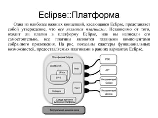 Eclipse::Платформа
Одна из наиболее важных концепций, касающаяся Eclipse, представляет
собой утверждение, что все является плагинами. Независимо от того,
входит ли плагин в платформу Eclipse, или вы написали его
самостоятельно, все плагины являются главными компонентами
собранного приложения. На рис. показаны кластеры функциональных
возможностей, предоставляемых плагинами в ранних вариантах Eclipse.
 