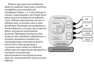 Рабочее пространство (workbench)
является наиболее известным элементом
интерфейса для пользователей
платформы Eclipse, т. к. в нем находятся
данные, определяющие, как Eclipse будет
представлен пользователю на рабочем
столе. Рабочее пространство состоит из
наборов окон, отдельных окон и окон
редакторов. Редакторы ассоциированы с
типами файлов и, поэтому, при открытии
файла запускается необходимый
редактор. Примером отдельного окна
является окно «problems» (Проблемы), в
котором указываются ошибки или
предупреждения, касающиеся вашего
кода на Java. Окна редакторов и
отдельные окна совместно образуют
набор окон или перспективу (perspective),
в котором пользователям
предоставляются инструментальные
средства, организованные определенным
образом.
 
