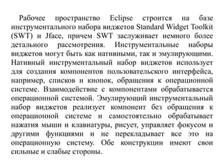 Рабочее пространство Eclipse строится на базе
инструментального набора виджетов Standard Widget Toolkit
(SWT) и Jface, причем SWT заслуживает немного более
детального рассмотрения. Инструментальные наборы
виджетов могут быть как нативными, так и эмулирующими.
Нативный инструментальный набор виджетов использует
для создания компонентов пользовательского интерфейса,
например, списков и кнопок, обращения к операционной
системе. Взаимодействие с компонентами обрабатывается
операционной системой. Эмулирующий инструментальный
набор виджетов реализует компонент без обращения к
операционной системе и самостоятельно обрабатывает
нажатия мыши и клавиатуры, рисует, управляет фокусом и
другими функциями и не перекладывает все это на
операционную систему. Обе конструкции имеют свои
сильные и слабые стороны.
 
