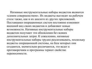 Нативные инструментальные наборы виджетов являются
«самим совершенством». Их виджеты выглядят на рабочем
столе также, как и их аналоги из других приложений.
Поставщики операционных систем постоянно изменяют
внешний вид своих виджетов и добавляют новые
возможности. Нативные инструментальные наборы
виджетов получают эти обновления без всяких
дополнительных затрат. К сожалению, нативные
инструментальные наборы трудно реализовывать, поскольку
виджеты операционной системы, на базе которых они
создаются, значительно различаются, это ведет к
противоречиям и программы теряют свойство
переносимости.
 