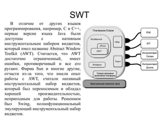 SWT
В отличие от других языков
программирования, например, C и C++,
первые версии языка Java были
доступны с нативным
инструментальным набором виджетов,
который имел название Abstract Window
Toolkit (AWT). Считается, что AWT
достаточно ограниченный, имеет
ошибки, противоречивый и все его
ругают. Фирма Sun и многие другие,
отчасти из-за того, что имели опыт
работы с AWT, считали нативный
инструментальный набор виджетов,
который был переносимым и обладал
хорошей производительностью,
непригодным для работы. Решением
был Swing, полнофункциональный
эмулирующий инструментальный набор
виджетов.
 