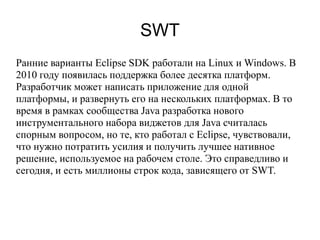 SWT
Ранние варианты Eclipse SDK работали на Linux и Windows. В
2010 году появилась поддержка более десятка платформ.
Разработчик может написать приложение для одной
платформы, и развернуть его на нескольких платформах. В то
время в рамках сообщества Java разработка нового
инструментального набора виджетов для Java считалась
спорным вопросом, но те, кто работал с Eclipse, чувствовали,
что нужно потратить усилия и получить лучшее нативное
решение, используемое на рабочем столе. Это справедливо и
сегодня, и есть миллионы строк кода, зависящего от SWT.
 