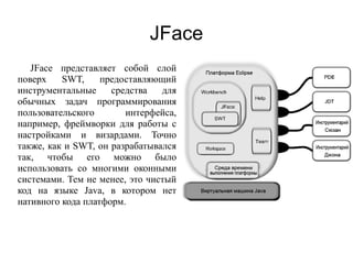 JFace
JFace представляет собой слой
поверх SWT, предоставляющий
инструментальные средства для
обычных задач программирования
пользовательского интерфейса,
например, фреймворки для работы с
настройками и визардами. Точно
также, как и SWT, он разрабатывался
так, чтобы его можно было
использовать со многими оконными
системами. Тем не менее, это чистый
код на языке Java, в котором нет
нативного кода платформ.
 