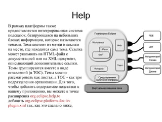 Help
В рамках платформы также
предоставляется интегрированная система
подсказок, базирующаяся на небольших
блоках информации, которые называются
темами. Тема состоит из метки и ссылки
на место, где находится сама тема. Ссылка
может указывать на HTML-файл с
документацией или на XML-документ,
описывающий дополнительные ссылки.
Темы группируются вместе в виде
оглавлений (в TOC). Темы можно
рассматривать как листья, а TOC - как три
подразделения организации. Для того,
чтобы добавить содержимое подсказки к
вашему приложению, вы можете к точке
расширения org.eclipse.help.to
добавить org.eclipse.platform.doc.isv
plugin.xml так, как это сделано ниже.
 