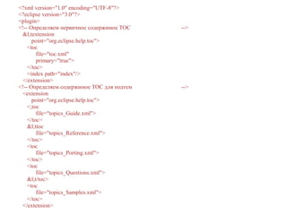 <?xml version="1.0" encoding="UTF-8"?>
<?eclipse version="3.0"?>
<plugin>
<!-- Определяем первичное содержимое TOC -->
&l;textension
point="org.eclipse.help.toc">
<toc
file="toc.xml"
primary="true">
</toc>
<index path="index"/>
</extension>
<!-- Определяем содержимое TOC для подтем -->
<extension
point="org.eclipse.help.toc">
<;toc
file="topics_Guide.xml">
</toc>
&l;ttoc
file="topics_Reference.xml">
</toc>
<toc
file="topics_Porting.xml">
</toc>
<toc
file="topics_Questions.xml">
&l;t/toc>
<toc
file="topics_Samples.xml">
</toc>
</extension>
 