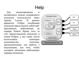 Help
Для индексирования и
онлайнового поиска содержимого
подсказок используется пакет
Apache Lucene. В ранних
вариантах Eclipse онлайновая
подсказка представляла собой веб-
приложение, работающая на
сервере Tomcat. Кроме того, за
счет предоставления подсказки в
самом Eclipse, у вас также могли
использовать некоторое
подмножество плагинов,
предназначенные для работы с
подсказками, для того, чтобы
создавать автономно работающие
серверы подсказок.
 